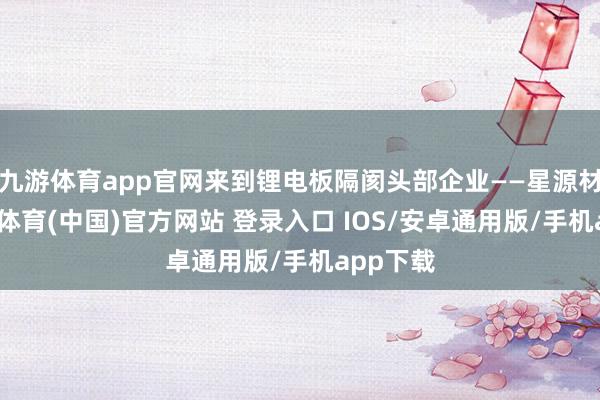 九游体育app官网来到锂电板隔阂头部企业——星源材质-九游体育(中国)官方网站 登录入口 IOS/安卓通用版/手机app下载