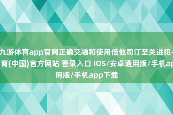 九游体育app官网正确交融和使用倍他司汀至关进犯-九游体育(中国)官方网站 登录入口 IOS/安卓通用版/手机app下载