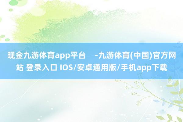 现金九游体育app平台    -九游体育(中国)官方网站 登录入口 IOS/安卓通用版/手机app下载