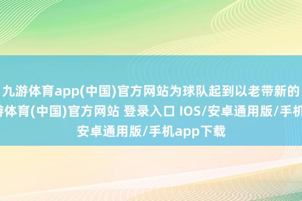 九游体育app(中国)官方网站为球队起到以老带新的作用-九游体育(中国)官方网站 登录入口 IOS/安卓通用版/手机app下载