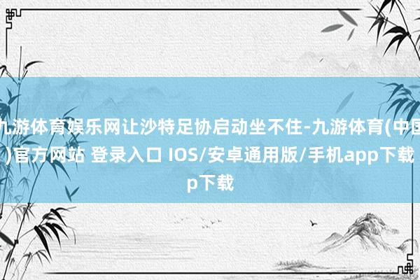 九游体育娱乐网让沙特足协启动坐不住-九游体育(中国)官方网站 登录入口 IOS/安卓通用版/手机app下载