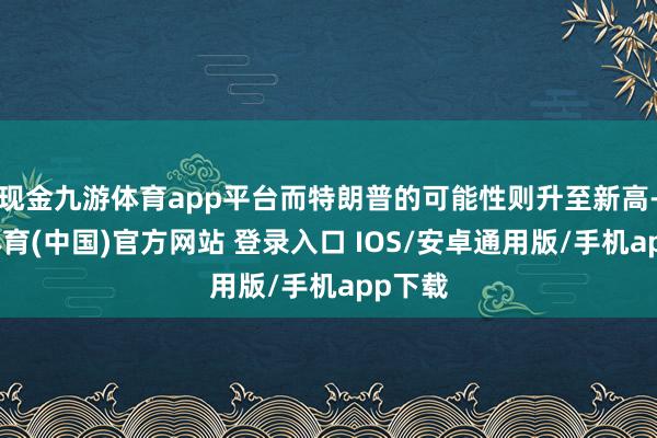 现金九游体育app平台而特朗普的可能性则升至新高-九游体育(中国)官方网站 登录入口 IOS/安卓通用版/手机app下载