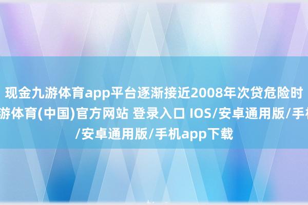 现金九游体育app平台逐渐接近2008年次贷危险时的高点-九游体育(中国)官方网站 登录入口 IOS/安卓通用版/手机app下载