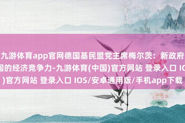 九游体育app官网德国基民盟党主席梅尔茨：新政府必须竭尽所能斥地德国的经济竞争力-九游体育(中国)官方网站 登录入口 IOS/安卓通用版/手机app下载