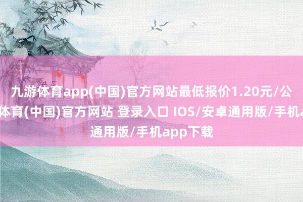 九游体育app(中国)官方网站最低报价1.20元/公斤-九游体育(中国)官方网站 登录入口 IOS/安卓通用版/手机app下载